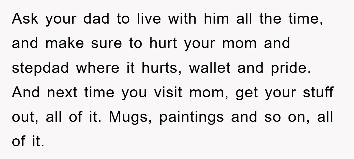 Ask your dad to live with him all the time, and make sure to hurt your mom and stepdad where it hurts, wallet and pride. And next time you visit...