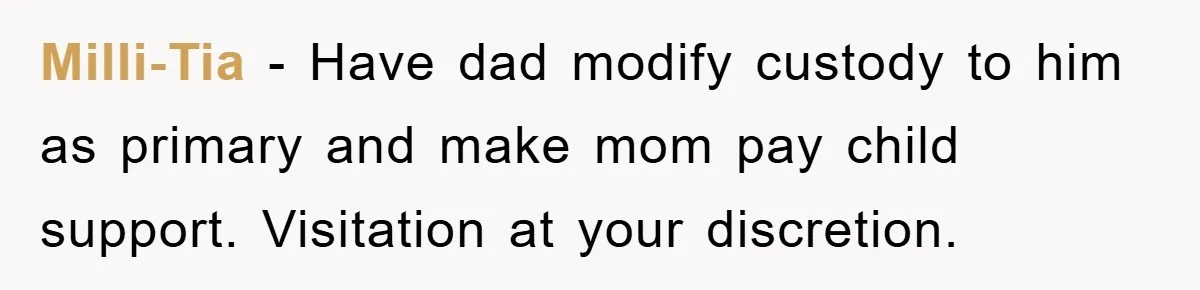 Milli-Tia - Have dad modify custody to him as primary and make mom pay child support. Visitation at your discretion.