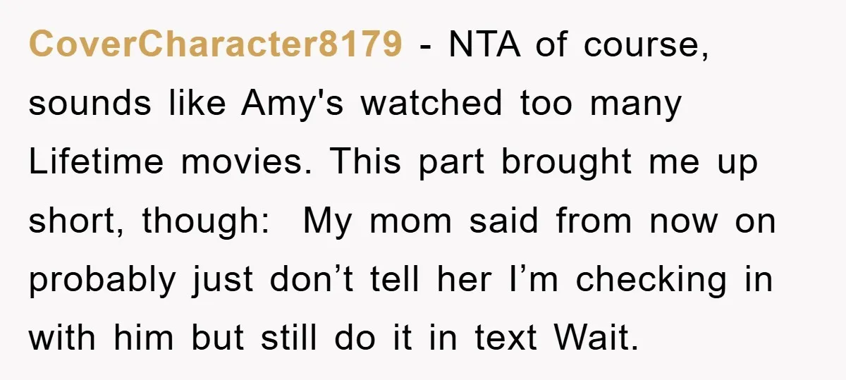 CoverCharacter8179 − NTA of course, sounds like Amy's watched too many Lifetime movies. This part brought me up short, though: My mom said from now on probably just don’t tell...