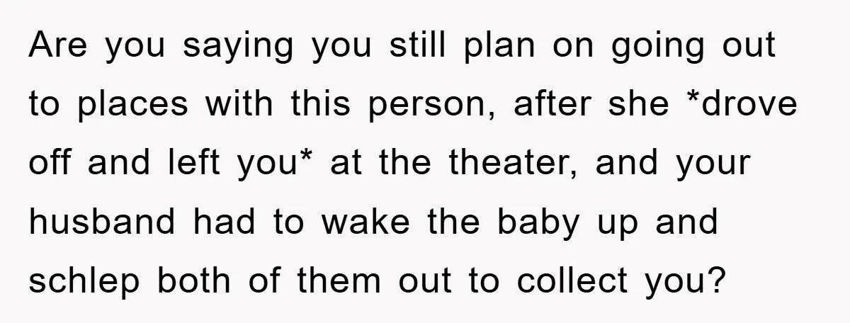 Are you saying you still plan on going out to places with this person, after she *drove off and left you* at the theater, and your husband had to wake...