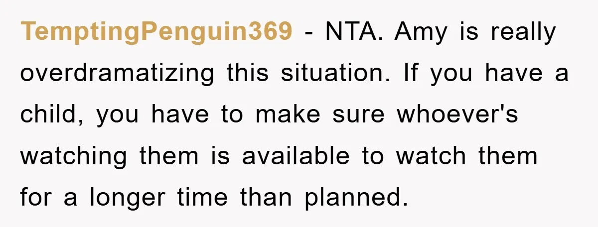 TemptingPenguin369 − NTA. Amy is really overdramatizing this situation. If you have a child, you have to make sure whoever's watching them is available to watch them for a longer...
