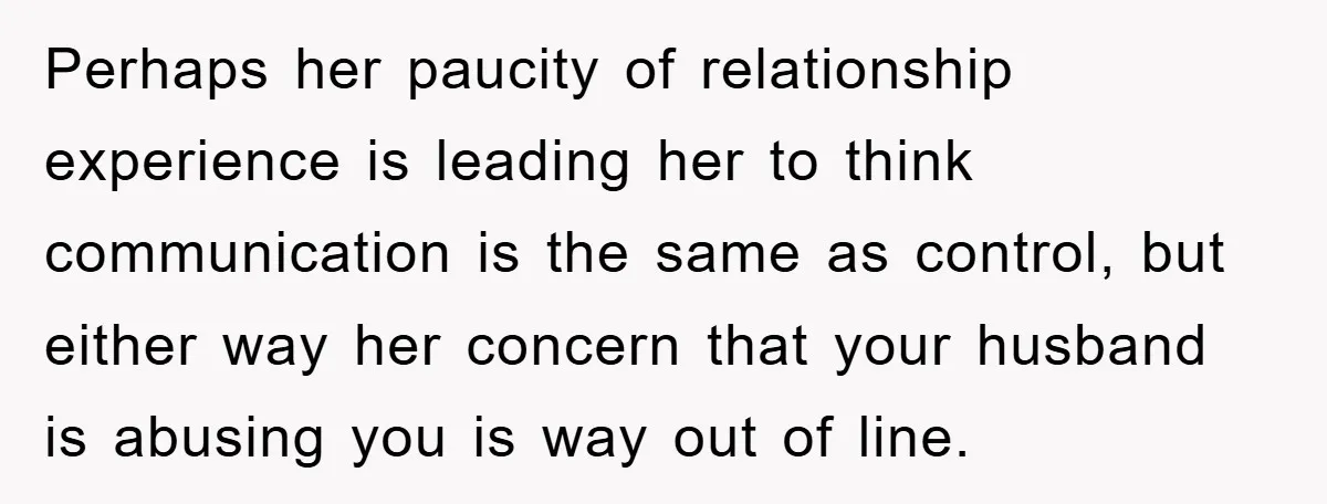 Perhaps her paucity of relationship experience is leading her to think communication is the same as control, but either way her concern that your husband is abusing you is way...