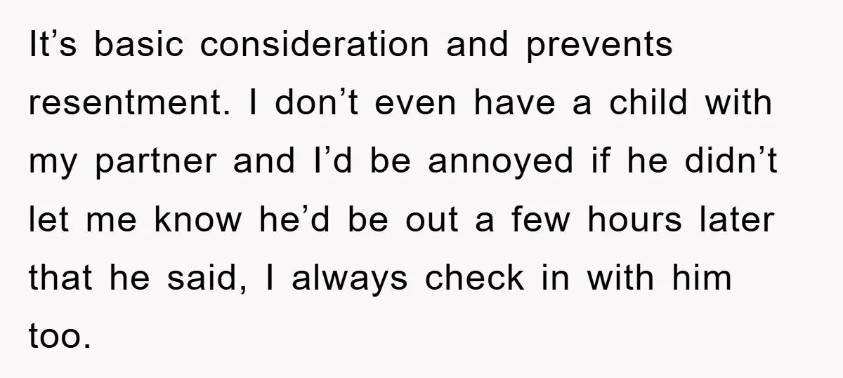 It’s basic consideration and prevents resentment. I don’t even have a child with my partner and I’d be annoyed if he didn’t let me know he’d be out a few...