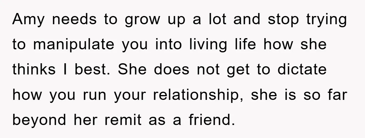 Amy needs to grow up a lot and stop trying to manipulate you into living life how she thinks I best. She does not get to dictate how you run...