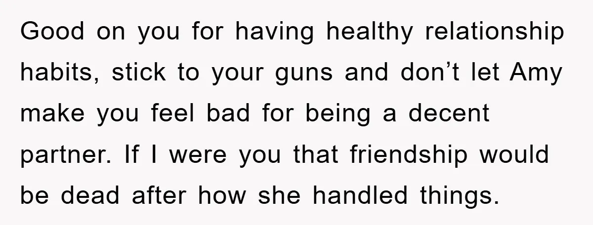 Good on you for having healthy relationship habits, stick to your guns and don’t let Amy make you feel bad for being a decent partner. If I were you that...