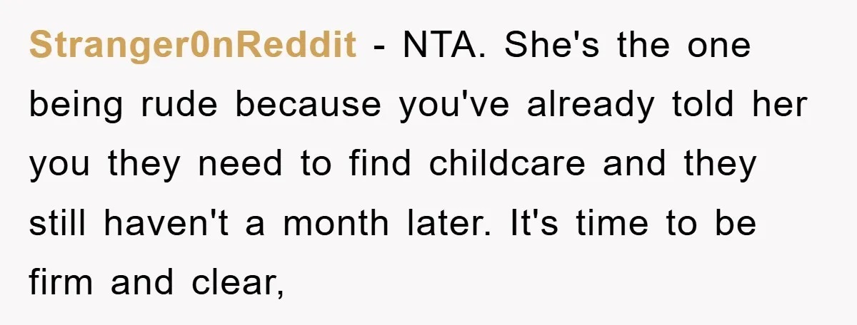 Stranger0nReddit - NTA. She's the one being rude because you've already told her you they need to find childcare and they still haven't a month later. It's time to be...