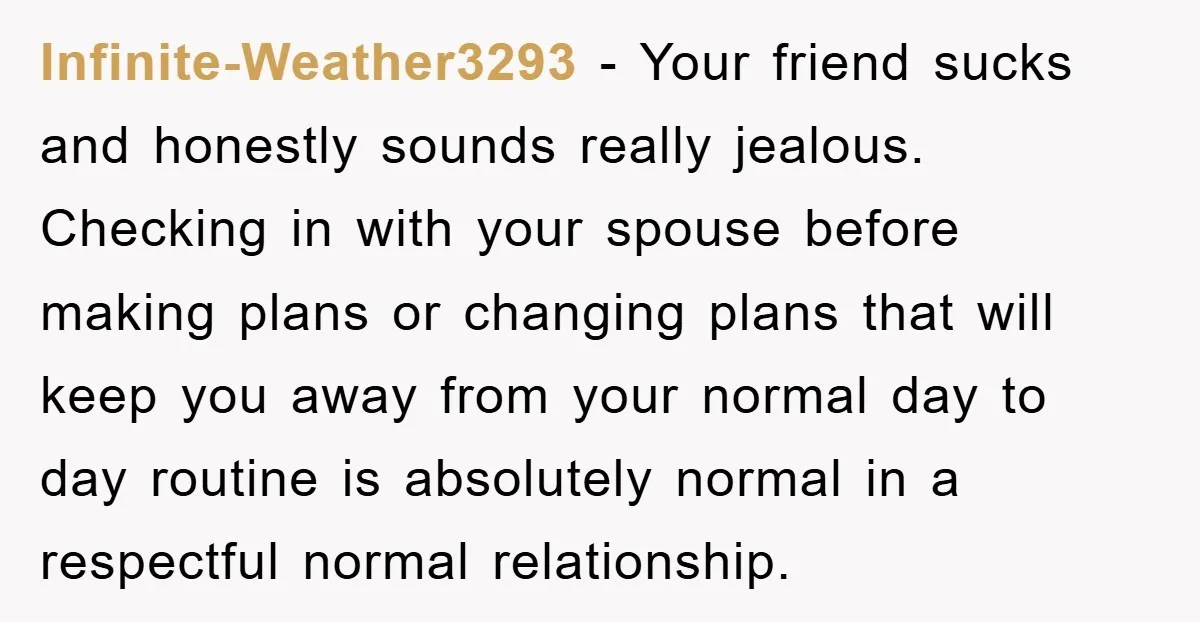 Infinite-Weather3293 − Your friend sucks and honestly sounds really jealous. Checking in with your spouse before making plans or changing plans that will keep you away from your normal day...