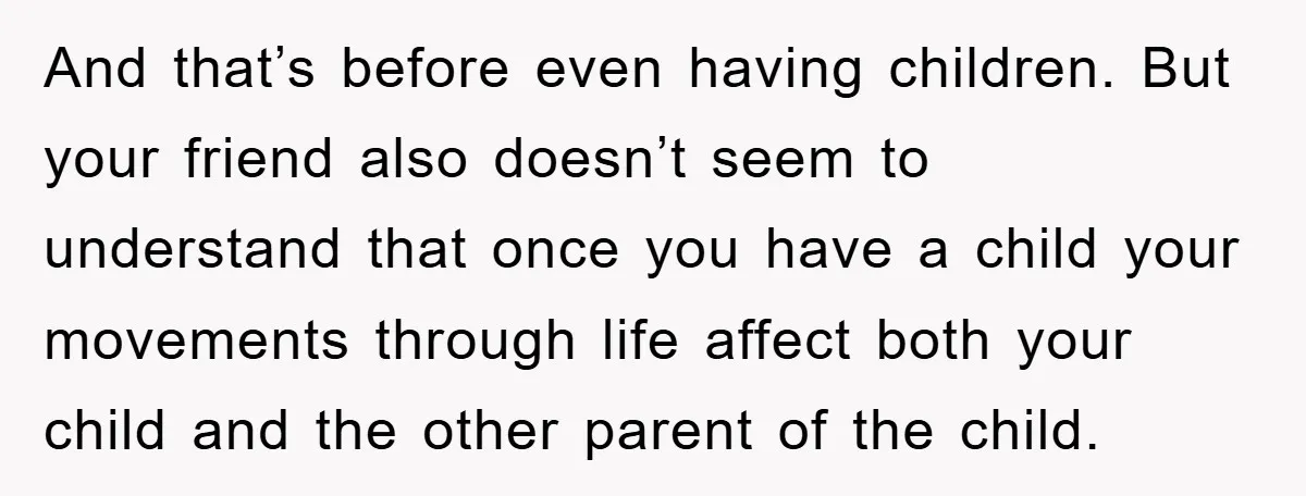 And that’s before even having children. But your friend also doesn’t seem to understand that once you have a child your movements through life affect both your child and the...