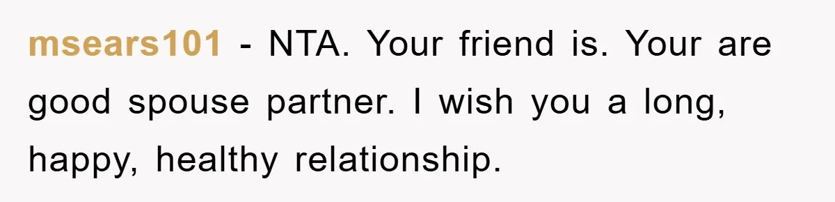 msears101 − NTA. Your friend is. Your are good spouse partner. I wish you a long, happy, healthy relationship.