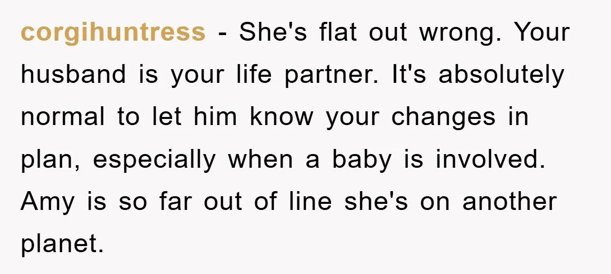 corgihuntress − She's flat out wrong. Your husband is your life partner. It's absolutely normal to let him know your changes in plan, especially when a baby is involved. Amy...