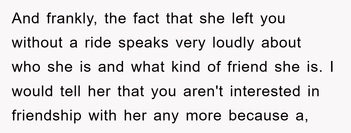 And frankly, the fact that she left you without a ride speaks very loudly about who she is and what kind of friend she is. I would tell her that...