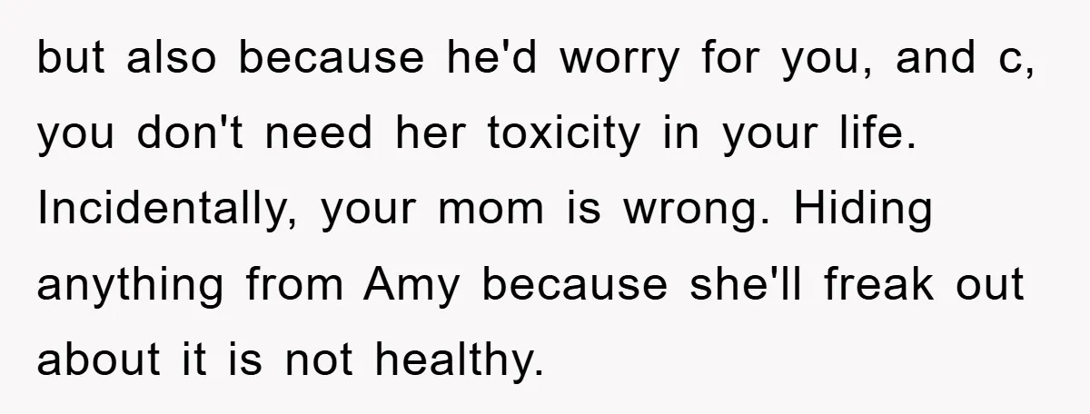 but also because he'd worry for you, and c, you don't need her toxicity in your life. Incidentally, your mom is wrong. Hiding anything from Amy because she'll freak out...