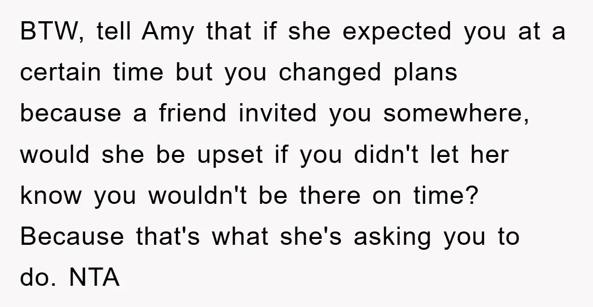 BTW, tell Amy that if she expected you at a certain time but you changed plans because a friend invited you somewhere, would she be upset if you didn't let...