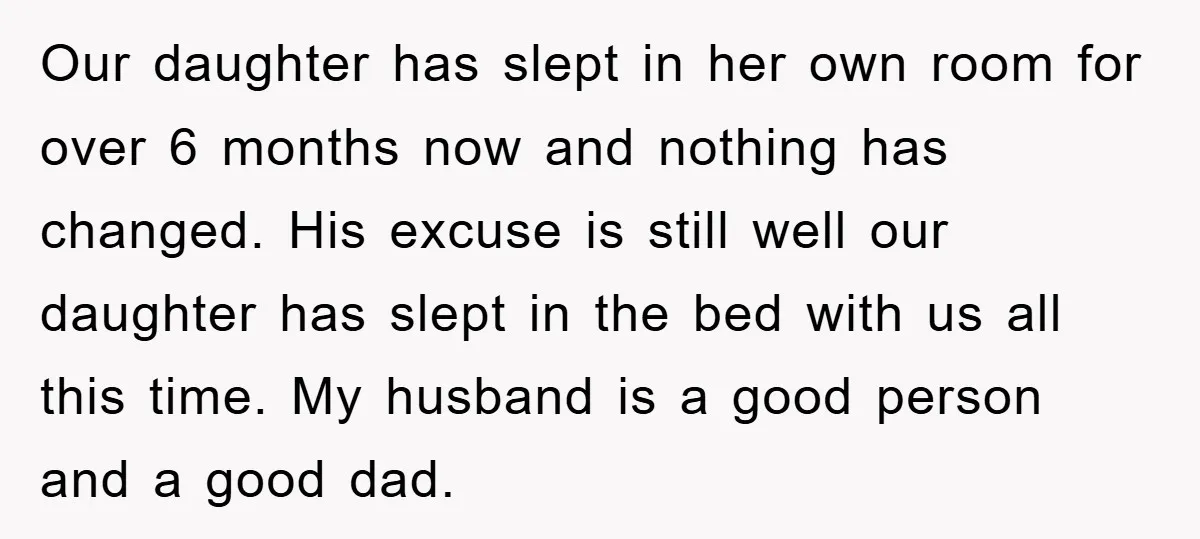 Our daughter has slept in her own room for over 6 months now and nothing has changed. His excuse is still well our daughter has slept in the bed with...