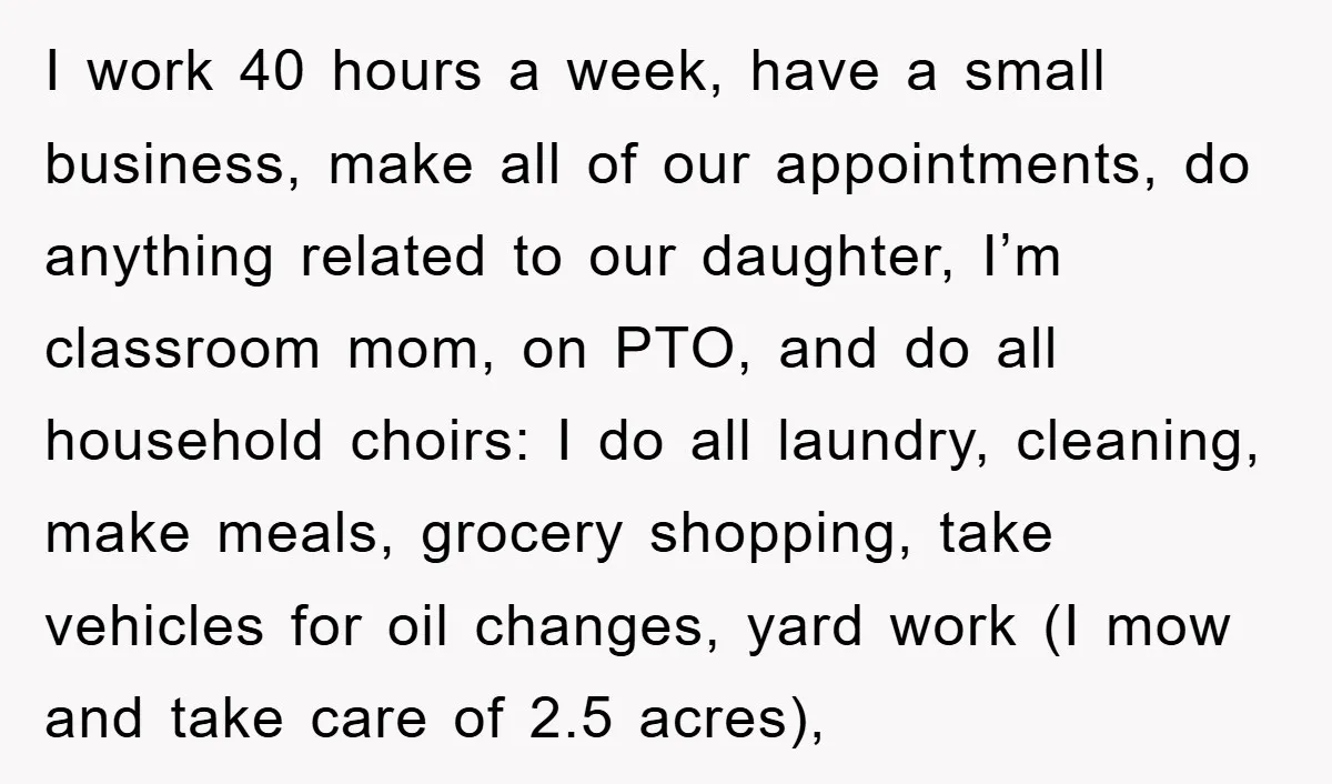 I work 40 hours a week, have a small business, make all of our appointments, do anything related to our daughter, I’m classroom mom, on PTO, and do all household...