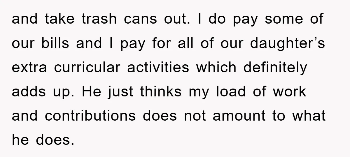 and take trash cans out. I do pay some of our bills and I pay for all of our daughter’s extra curricular activities which definitely adds up. He just thinks...