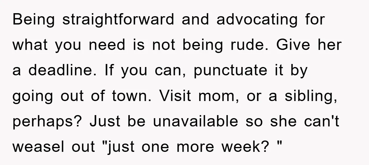 Being straightforward and advocating for what you need is not being rude. Give her a deadline. If you can, punctuate it by going out of town. Visit mom, or a...