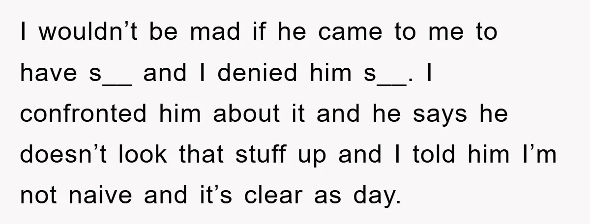 I wouldn’t be mad if he came to me to have s__ and I denied him s__. I confronted him about it and he says he doesn’t look that stuff...