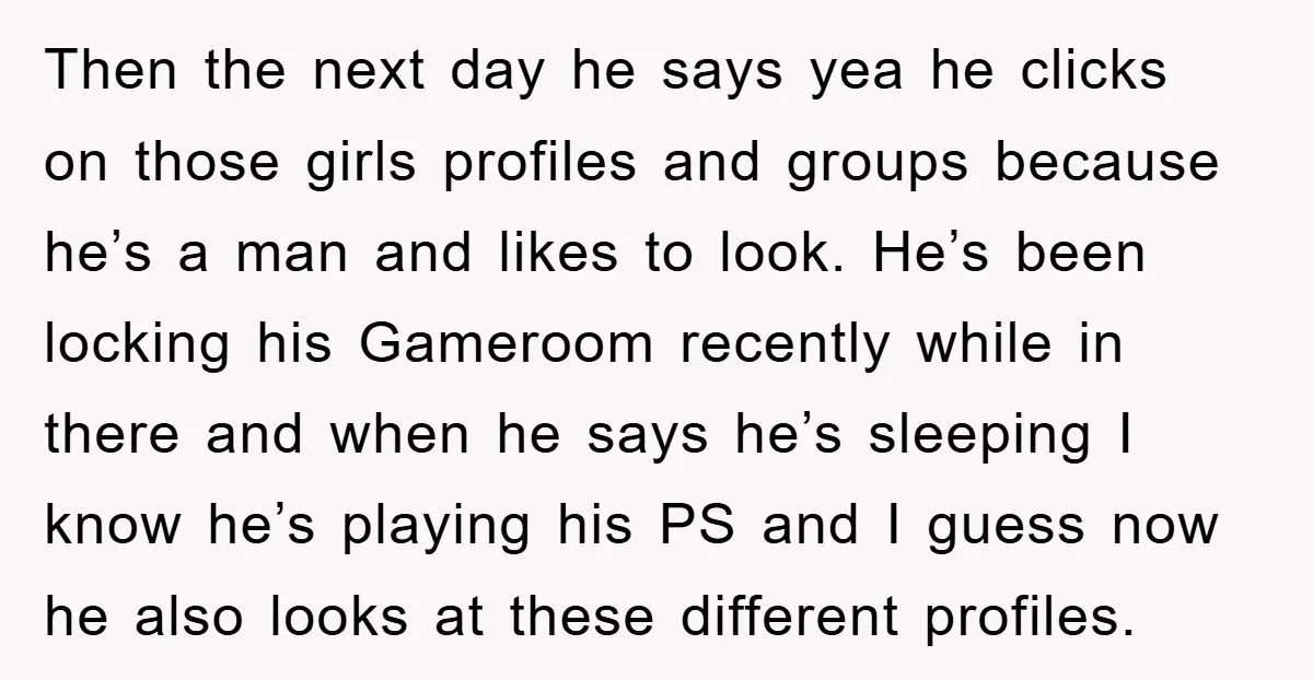 Then the next day he says yea he clicks on those girls profiles and groups because he’s a man and likes to look. He’s been locking his Gameroom recently while...
