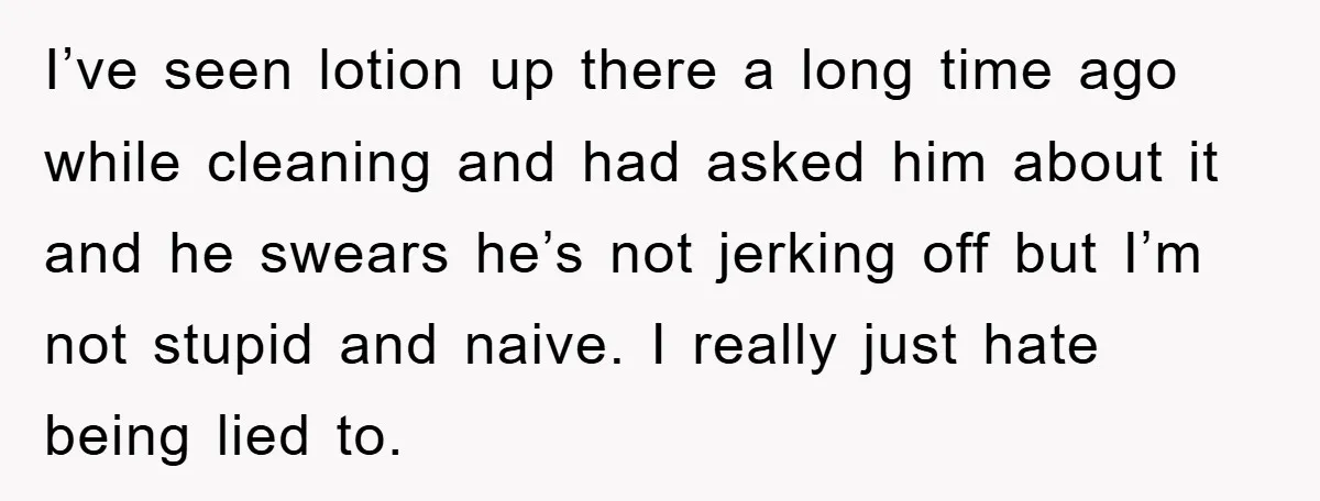I’ve seen lotion up there a long time ago while cleaning and had asked him about it and he swears he’s not jerking off but I’m not stupid and naive....