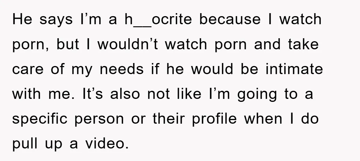 He says I’m a h__ocrite because I watch porn, but I wouldn’t watch porn and take care of my needs if he would be intimate with me. It’s also not...