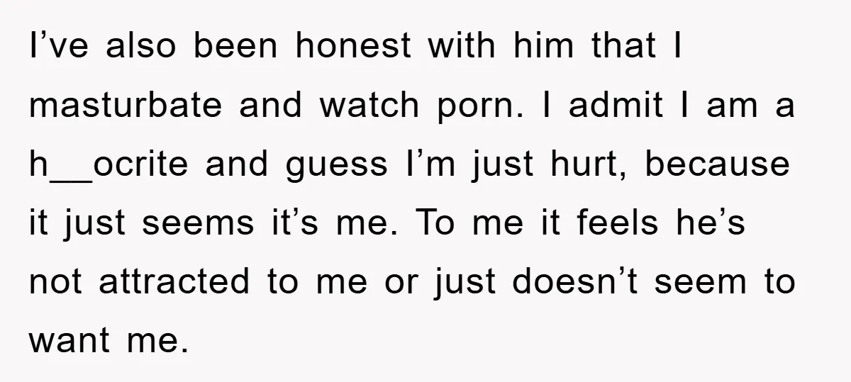 I’ve also been honest with him that I masturbate and watch porn. I admit I am a h__ocrite and guess I’m just hurt, because it just seems it’s me. To...