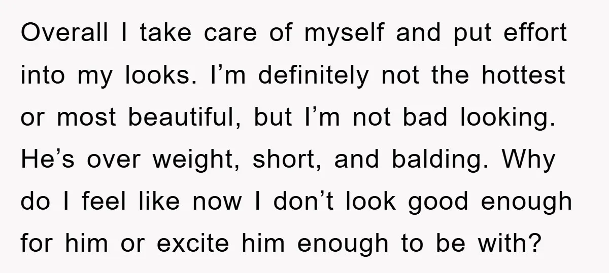 Overall I take care of myself and put effort into my looks. I’m definitely not the hottest or most beautiful, but I’m not bad looking. He’s over weight, short, and...