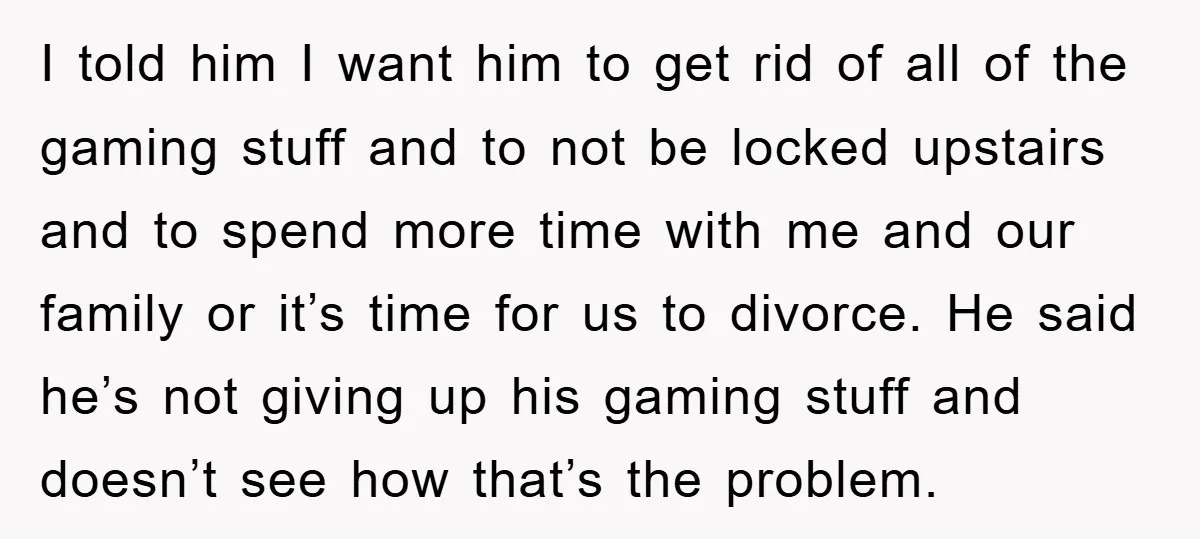 I told him I want him to get rid of all of the gaming stuff and to not be locked upstairs and to spend more time with me and our...