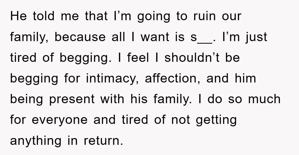 He told me that I’m going to ruin our family, because all I want is s__. I’m just tired of begging. I feel I shouldn’t be begging for intimacy, affection,...