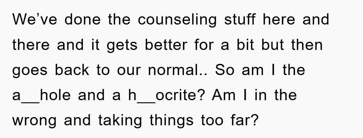 We’ve done the counseling stuff here and there and it gets better for a bit but then goes back to our normal.. So am I the a__hole and a h__ocrite?...