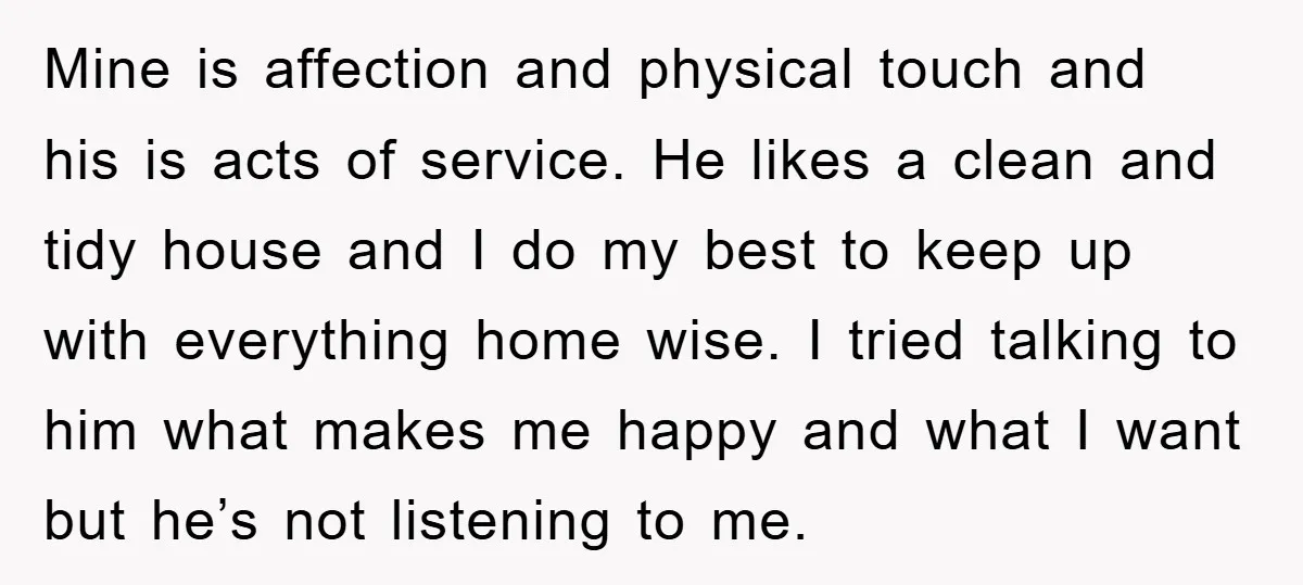 Mine is affection and physical touch and his is acts of service. He likes a clean and tidy house and I do my best to keep up with everything home...