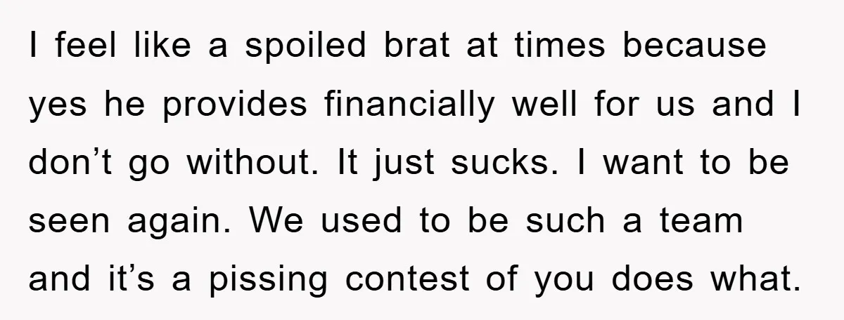 I feel like a spoiled brat at times because yes he provides financially well for us and I don’t go without. It just sucks. I want to be seen again....