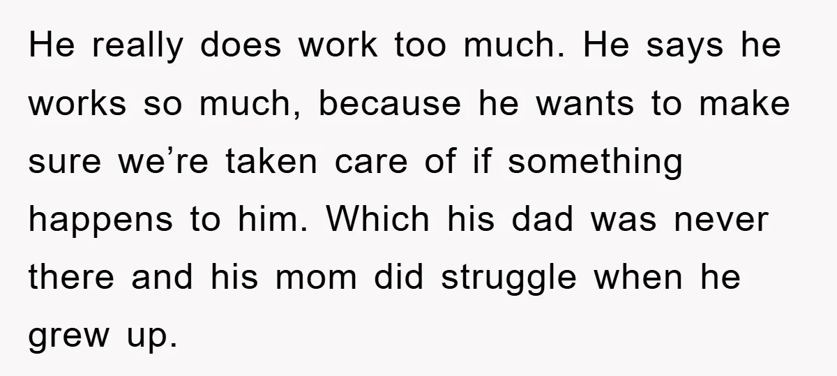 He really does work too much. He says he works so much, because he wants to make sure we’re taken care of if something happens to him. Which his dad...
