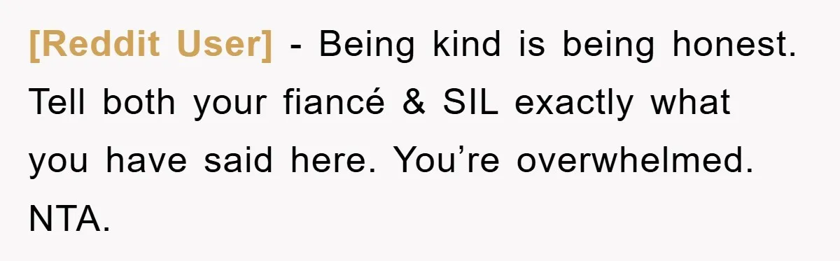 [Reddit User] - Being kind is being honest. Tell both your fiancé & SIL exactly what you have said here. You’re overwhelmed. NTA.
