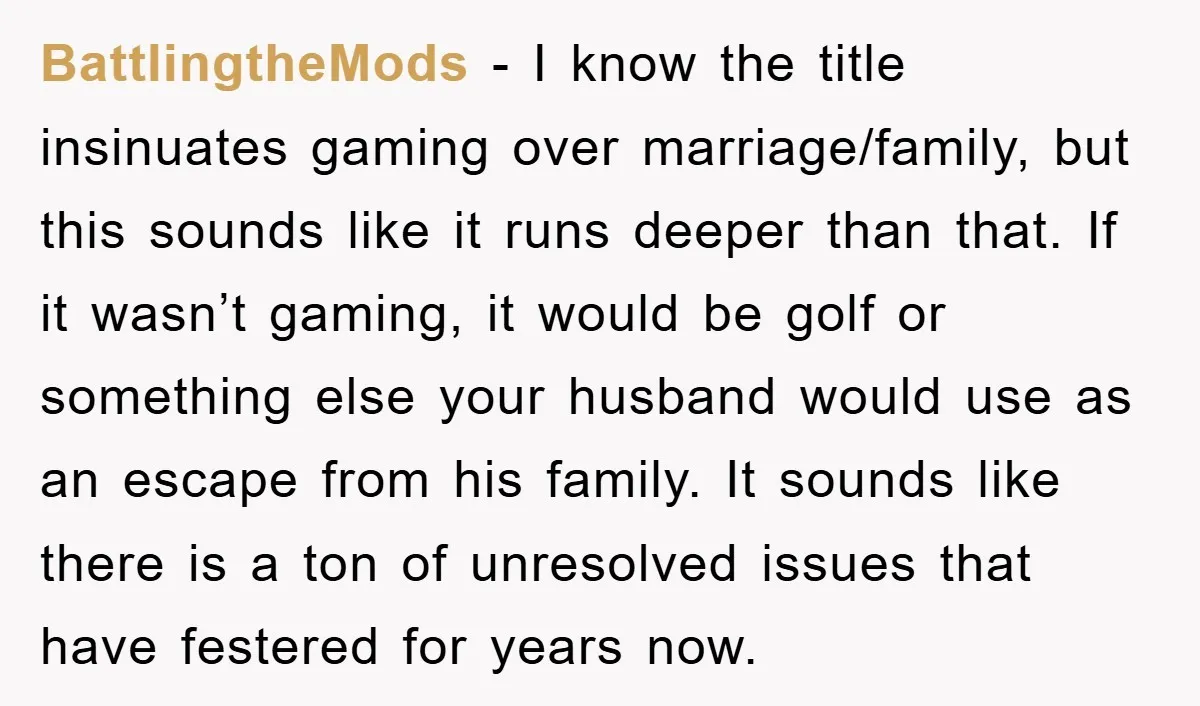 BattlingtheMods − I know the title insinuates gaming over marriage/family, but this sounds like it runs deeper than that. If it wasn’t gaming, it would be golf or something else...