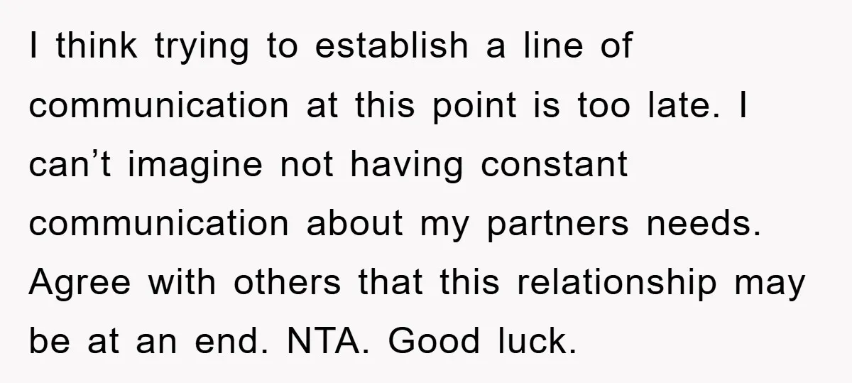 I think trying to establish a line of communication at this point is too late. I can’t imagine not having constant communication about my partners needs. Agree with others that...