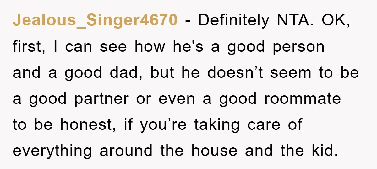 Jealous_Singer4670 − Definitely NTA. OK, first, I can see how he's a good person and a good dad, but he doesn’t seem to be a good partner or even a...