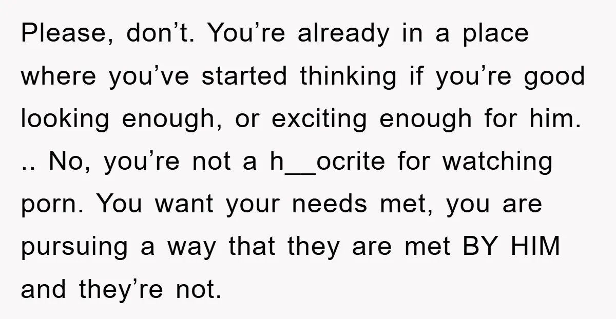 Please, don’t. You’re already in a place where you’ve started thinking if you’re good looking enough, or exciting enough for him. .. No, you’re not a h__ocrite for watching porn....