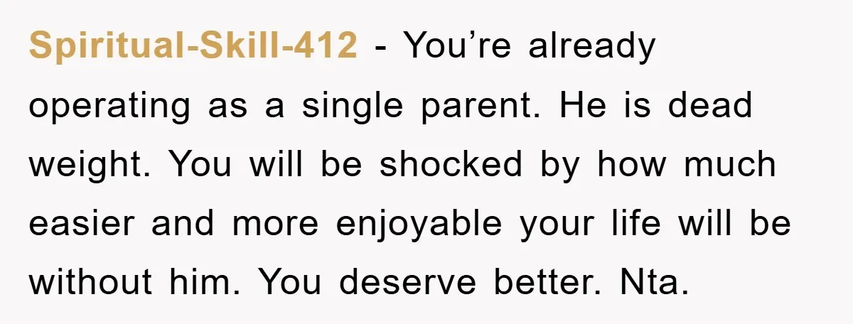 Spiritual-Skill-412 − You’re already operating as a single parent. He is dead weight. You will be shocked by how much easier and more enjoyable your life will be without him....