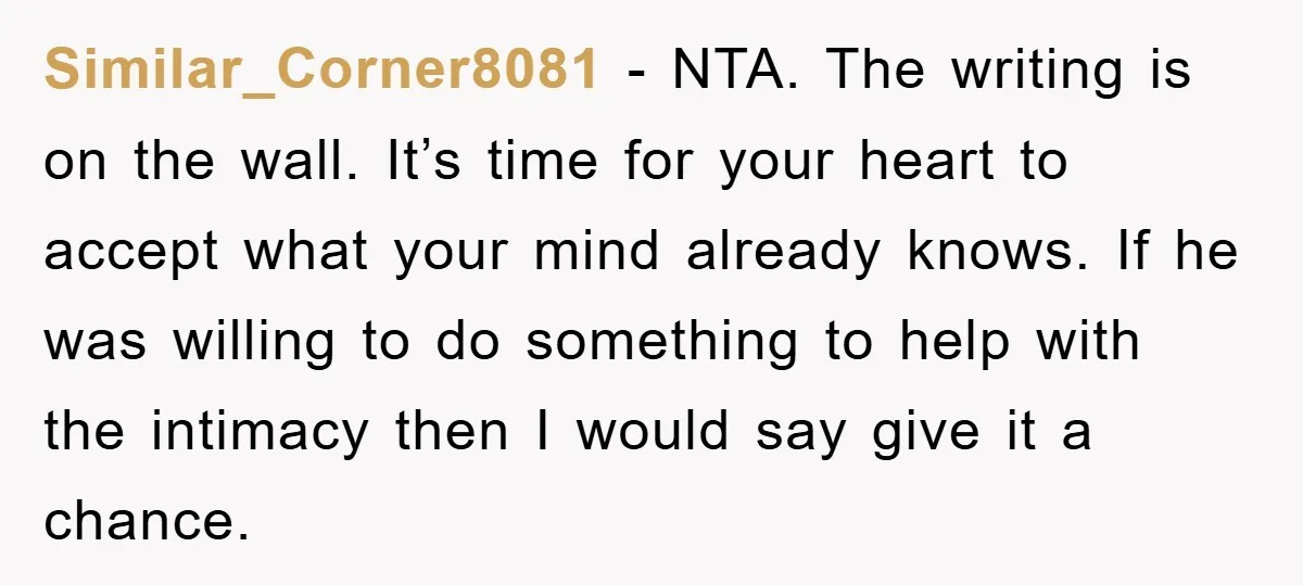 Similar_Corner8081 − NTA. The writing is on the wall. It’s time for your heart to accept what your mind already knows. If he was willing to do something to help...
