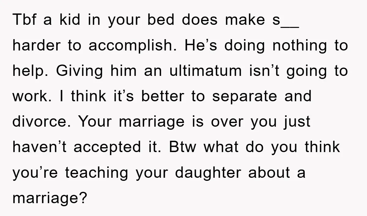 Tbf a kid in your bed does make s__ harder to accomplish. He’s doing nothing to help. Giving him an ultimatum isn’t going to work. I think it’s better to...