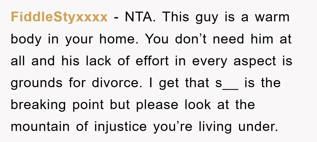 FiddleStyxxxx − NTA. This guy is a warm body in your home. You don’t need him at all and his lack of effort in every aspect is grounds for divorce....