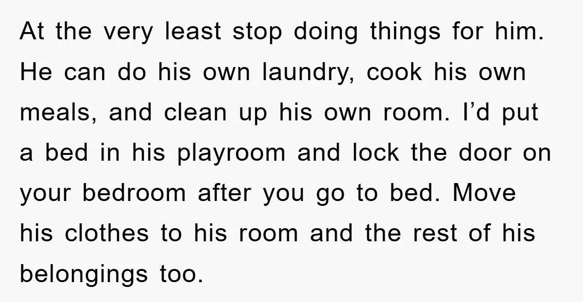 At the very least stop doing things for him. He can do his own laundry, cook his own meals, and clean up his own room. I’d put a bed in...