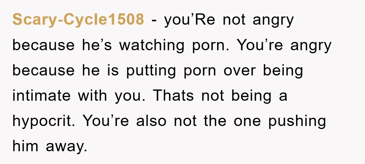 Scary-Cycle1508 − you’Re not angry because he’s watching porn. You’re angry because he is putting porn over being intimate with you. Thats not being a hypocrit. You’re also not the...