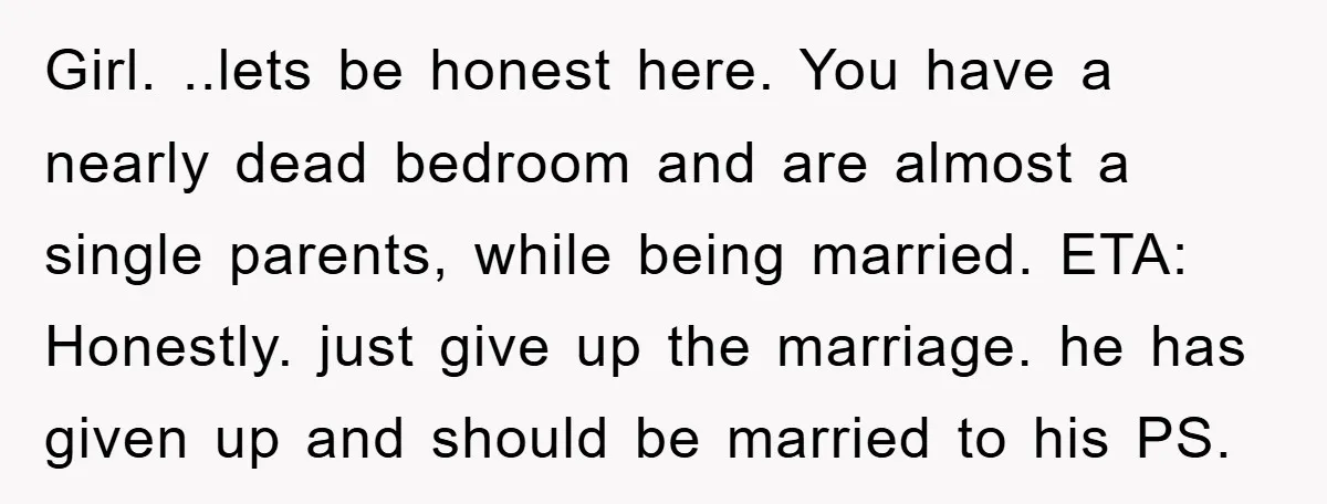 Girl. ..lets be honest here. You have a nearly dead bedroom and are almost a single parents, while being married. ETA: Honestly. just give up the marriage. he has given...