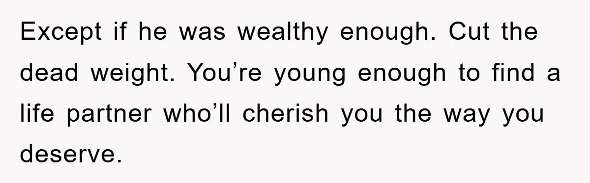 Except if he was wealthy enough. Cut the dead weight. You’re young enough to find a life partner who’ll cherish you the way you deserve.