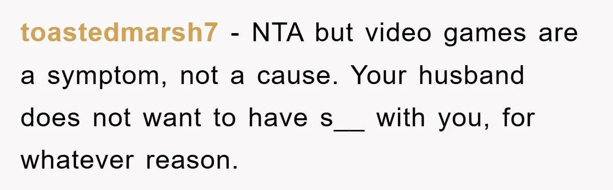 toastedmarsh7 − NTA but video games are a symptom, not a cause. Your husband does not want to have s__ with you, for whatever reason.
