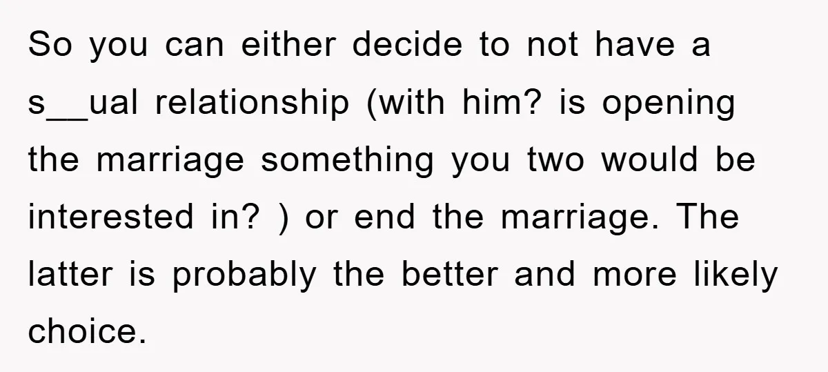 So you can either decide to not have a s__ual relationship (with him? is opening the marriage something you two would be interested in? ) or end the marriage. The...