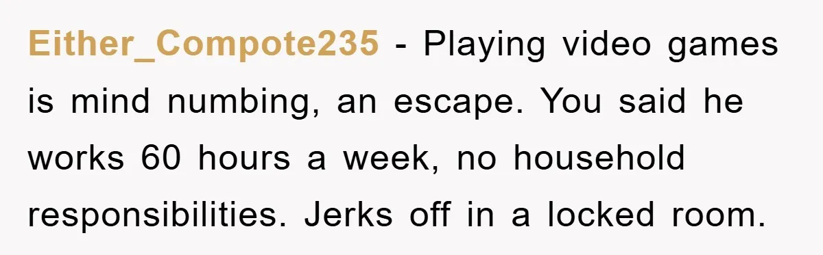 Either_Compote235 − Playing video games is mind numbing, an escape. You said he works 60 hours a week, no household responsibilities. Jerks off in a locked room.