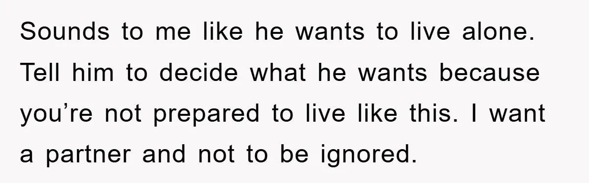 Sounds to me like he wants to live alone. Tell him to decide what he wants because you’re not prepared to live like this. I want a partner and not...